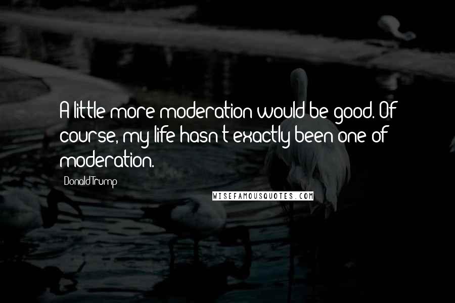 Donald Trump Quotes: A little more moderation would be good. Of course, my life hasn't exactly been one of moderation.