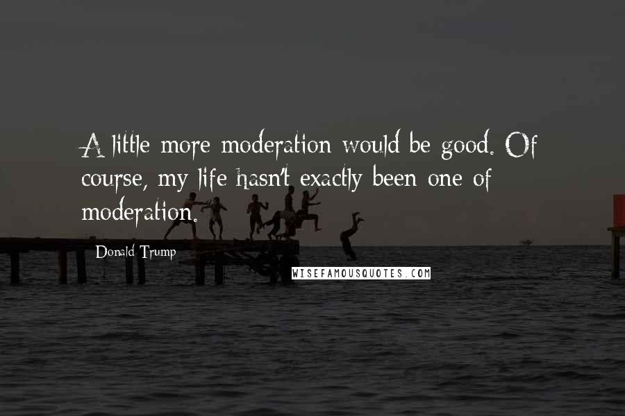 Donald Trump Quotes: A little more moderation would be good. Of course, my life hasn't exactly been one of moderation.