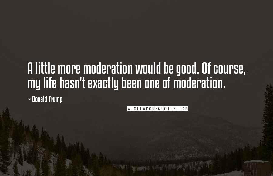 Donald Trump Quotes: A little more moderation would be good. Of course, my life hasn't exactly been one of moderation.