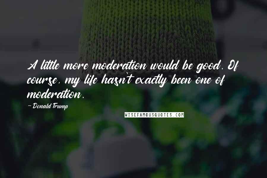 Donald Trump Quotes: A little more moderation would be good. Of course, my life hasn't exactly been one of moderation.