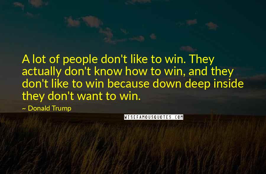 Donald Trump Quotes: A lot of people don't like to win. They actually don't know how to win, and they don't like to win because down deep inside they don't want to win.