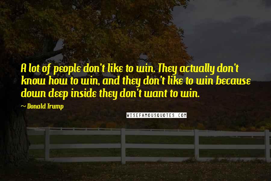 Donald Trump Quotes: A lot of people don't like to win. They actually don't know how to win, and they don't like to win because down deep inside they don't want to win.