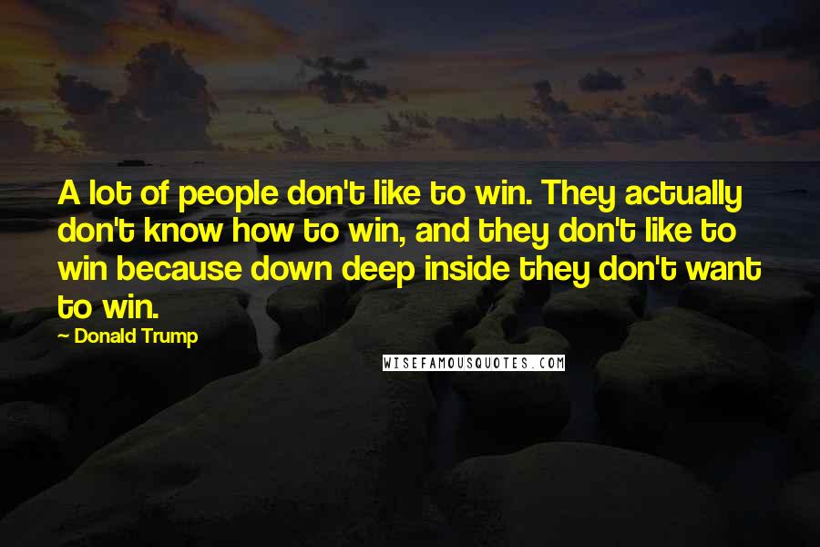 Donald Trump Quotes: A lot of people don't like to win. They actually don't know how to win, and they don't like to win because down deep inside they don't want to win.