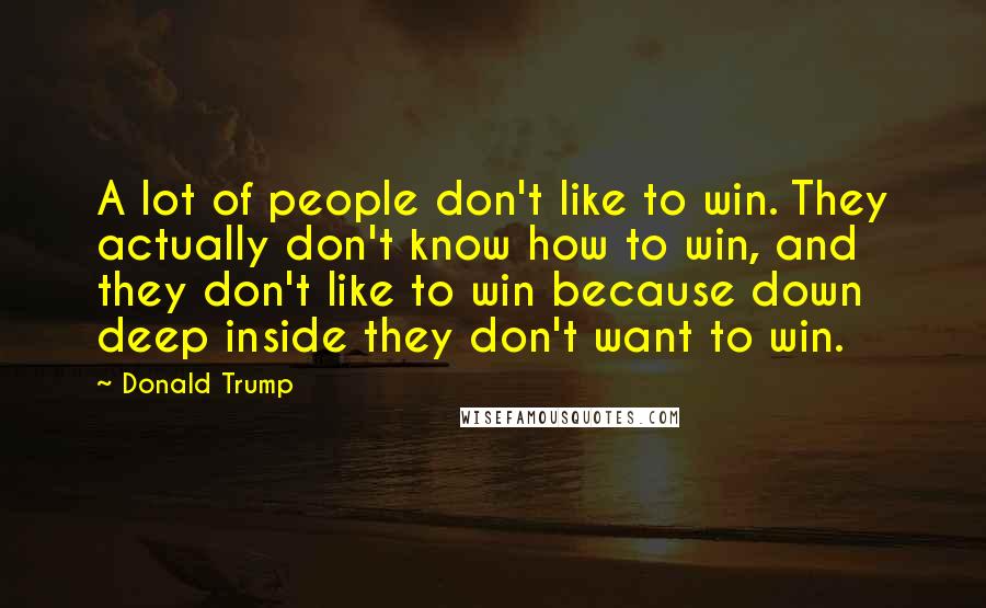 Donald Trump Quotes: A lot of people don't like to win. They actually don't know how to win, and they don't like to win because down deep inside they don't want to win.