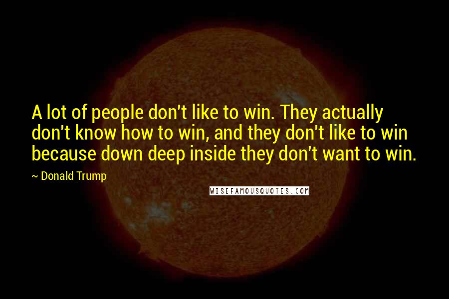 Donald Trump Quotes: A lot of people don't like to win. They actually don't know how to win, and they don't like to win because down deep inside they don't want to win.