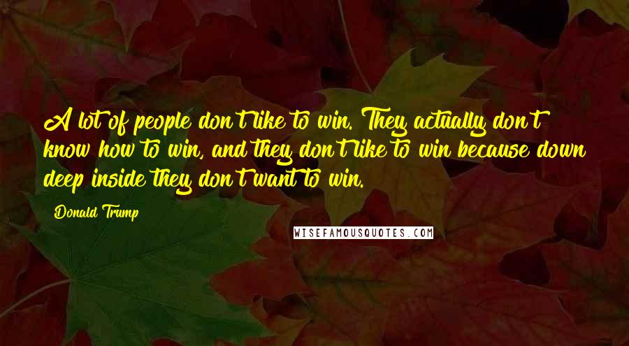 Donald Trump Quotes: A lot of people don't like to win. They actually don't know how to win, and they don't like to win because down deep inside they don't want to win.