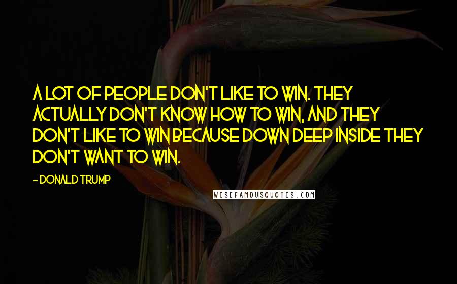 Donald Trump Quotes: A lot of people don't like to win. They actually don't know how to win, and they don't like to win because down deep inside they don't want to win.