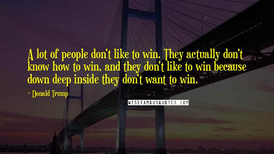 Donald Trump Quotes: A lot of people don't like to win. They actually don't know how to win, and they don't like to win because down deep inside they don't want to win.