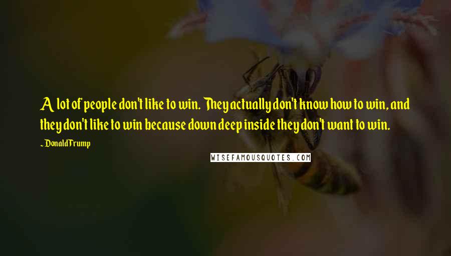 Donald Trump Quotes: A lot of people don't like to win. They actually don't know how to win, and they don't like to win because down deep inside they don't want to win.