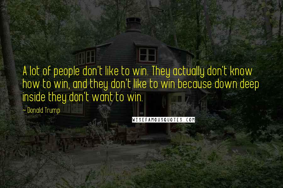 Donald Trump Quotes: A lot of people don't like to win. They actually don't know how to win, and they don't like to win because down deep inside they don't want to win.