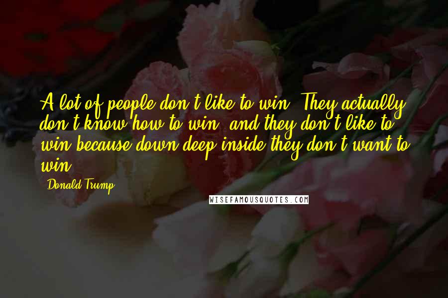 Donald Trump Quotes: A lot of people don't like to win. They actually don't know how to win, and they don't like to win because down deep inside they don't want to win.