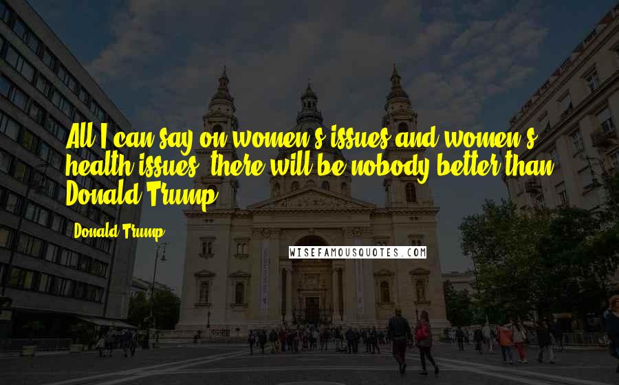 Donald Trump Quotes: All I can say on women's issues and women's health issues, there will be nobody better than Donald Trump.