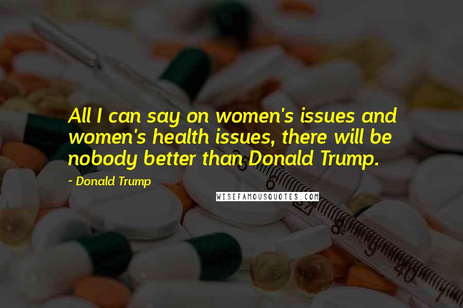 Donald Trump Quotes: All I can say on women's issues and women's health issues, there will be nobody better than Donald Trump.