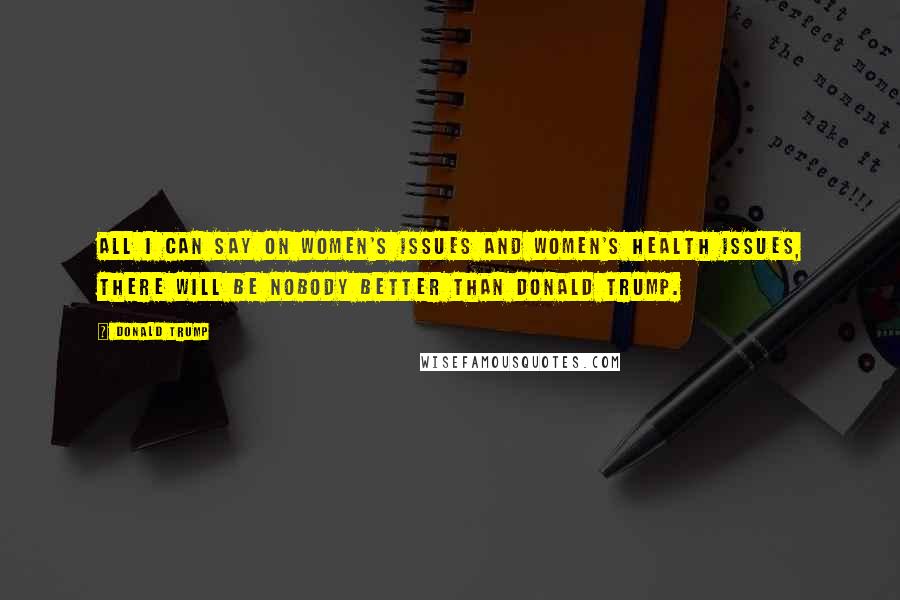 Donald Trump Quotes: All I can say on women's issues and women's health issues, there will be nobody better than Donald Trump.