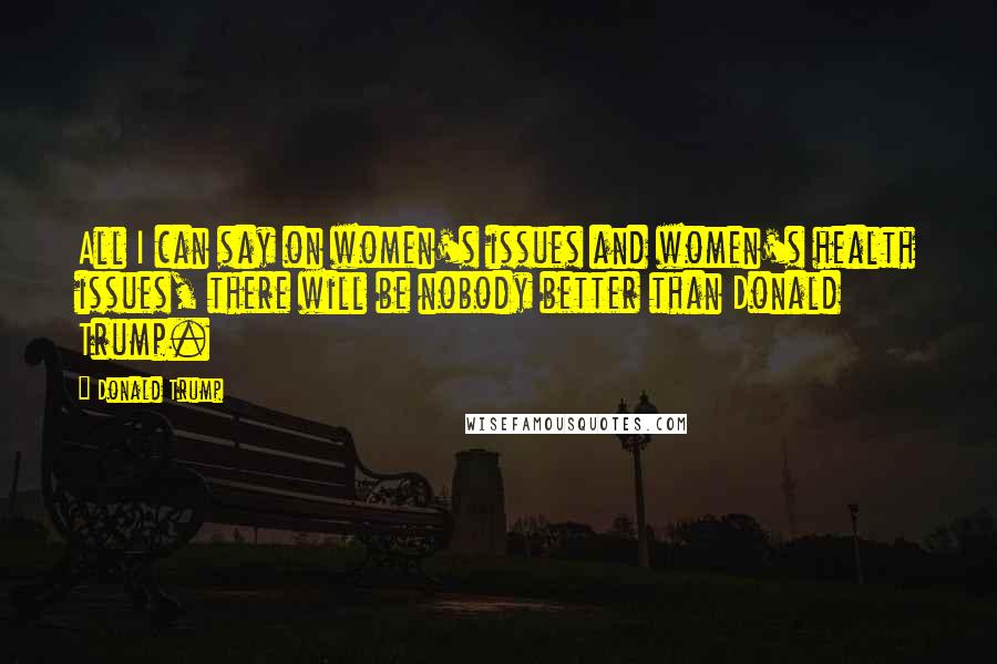 Donald Trump Quotes: All I can say on women's issues and women's health issues, there will be nobody better than Donald Trump.