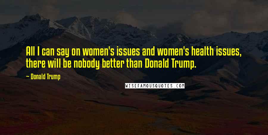 Donald Trump Quotes: All I can say on women's issues and women's health issues, there will be nobody better than Donald Trump.