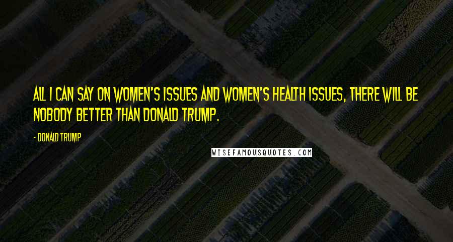 Donald Trump Quotes: All I can say on women's issues and women's health issues, there will be nobody better than Donald Trump.