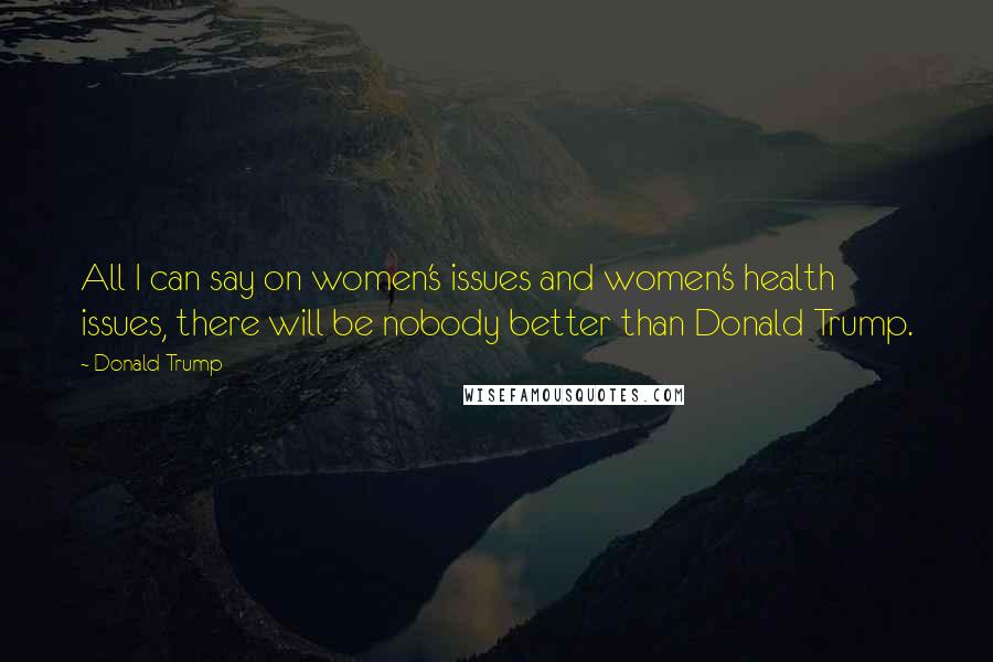 Donald Trump Quotes: All I can say on women's issues and women's health issues, there will be nobody better than Donald Trump.