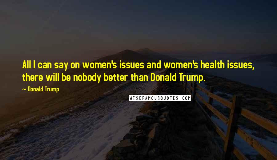 Donald Trump Quotes: All I can say on women's issues and women's health issues, there will be nobody better than Donald Trump.