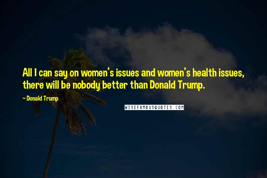 Donald Trump Quotes: All I can say on women's issues and women's health issues, there will be nobody better than Donald Trump.