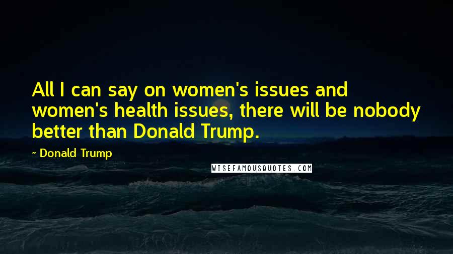 Donald Trump Quotes: All I can say on women's issues and women's health issues, there will be nobody better than Donald Trump.