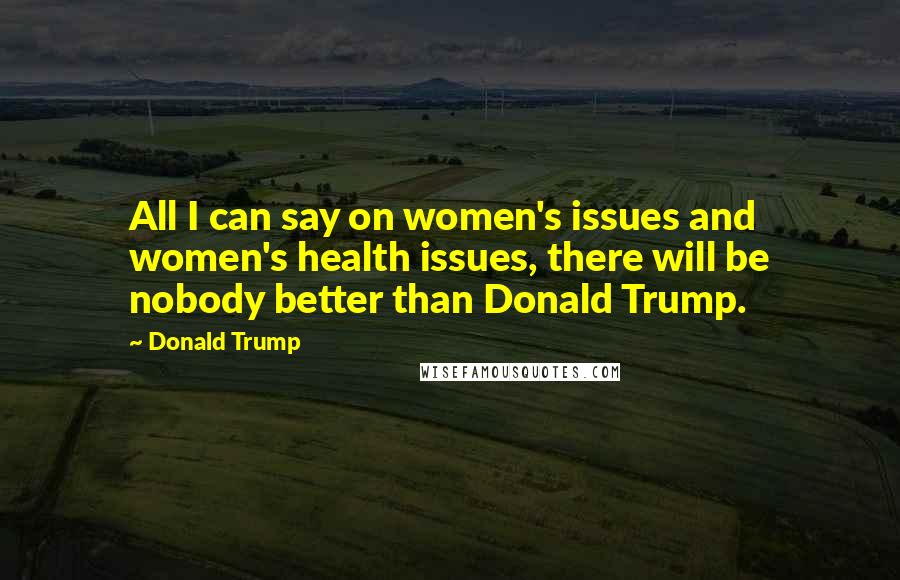 Donald Trump Quotes: All I can say on women's issues and women's health issues, there will be nobody better than Donald Trump.