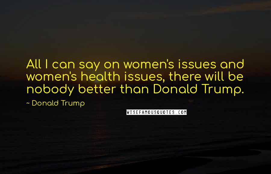 Donald Trump Quotes: All I can say on women's issues and women's health issues, there will be nobody better than Donald Trump.