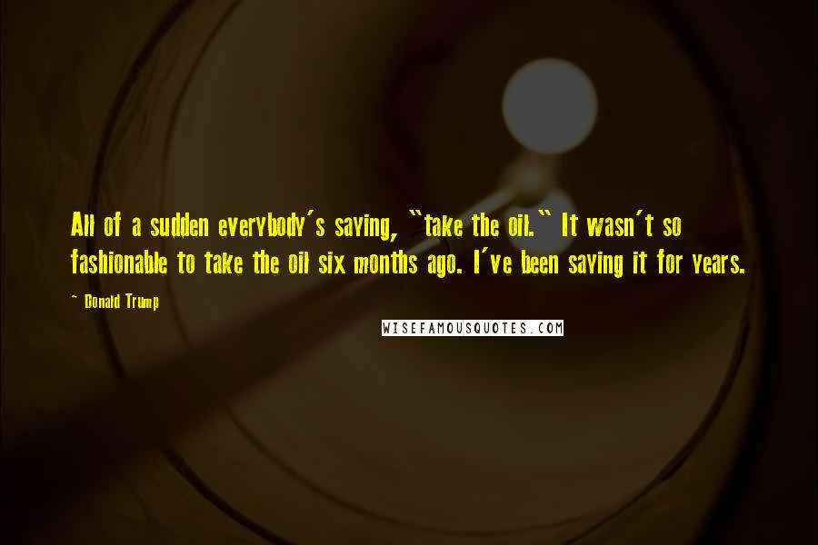 Donald Trump Quotes: All of a sudden everybody's saying, "take the oil." It wasn't so fashionable to take the oil six months ago. I've been saying it for years.