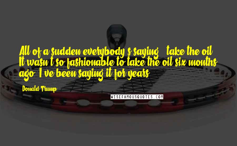 Donald Trump Quotes: All of a sudden everybody's saying, "take the oil." It wasn't so fashionable to take the oil six months ago. I've been saying it for years.