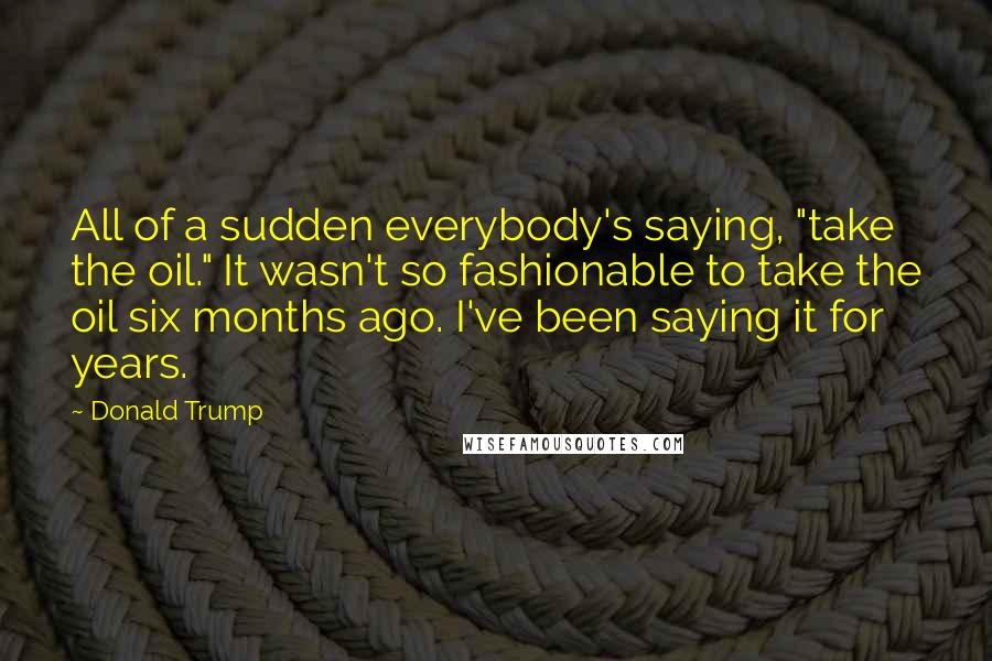 Donald Trump Quotes: All of a sudden everybody's saying, "take the oil." It wasn't so fashionable to take the oil six months ago. I've been saying it for years.