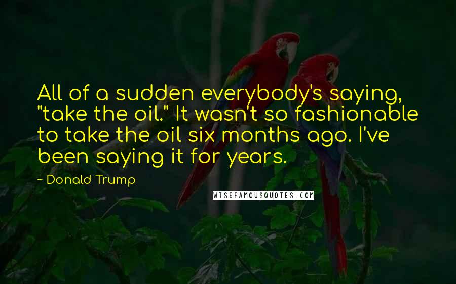 Donald Trump Quotes: All of a sudden everybody's saying, "take the oil." It wasn't so fashionable to take the oil six months ago. I've been saying it for years.