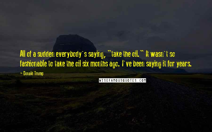 Donald Trump Quotes: All of a sudden everybody's saying, "take the oil." It wasn't so fashionable to take the oil six months ago. I've been saying it for years.