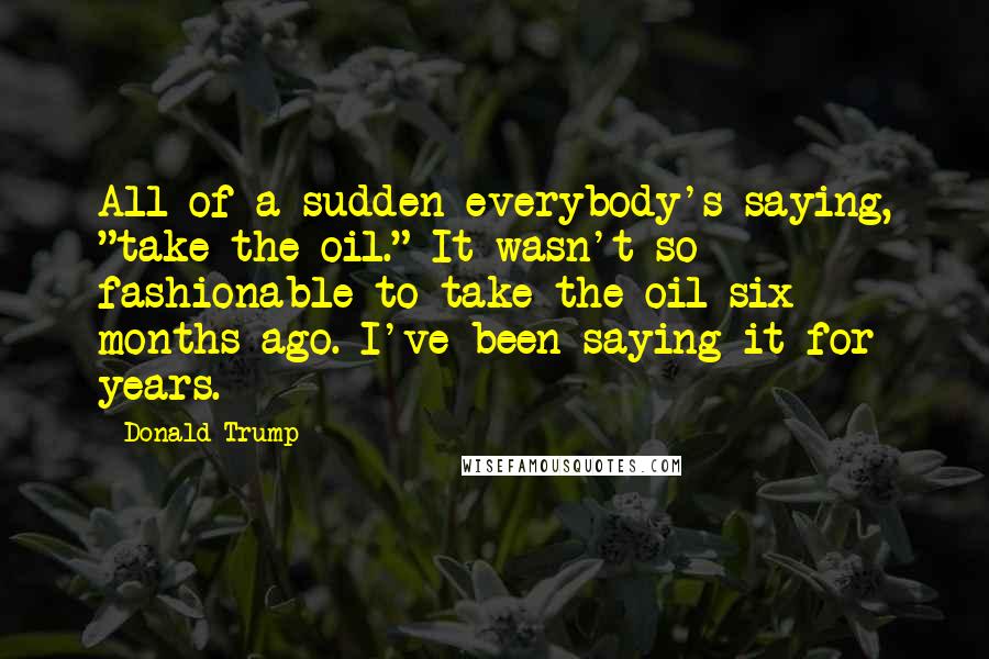 Donald Trump Quotes: All of a sudden everybody's saying, "take the oil." It wasn't so fashionable to take the oil six months ago. I've been saying it for years.