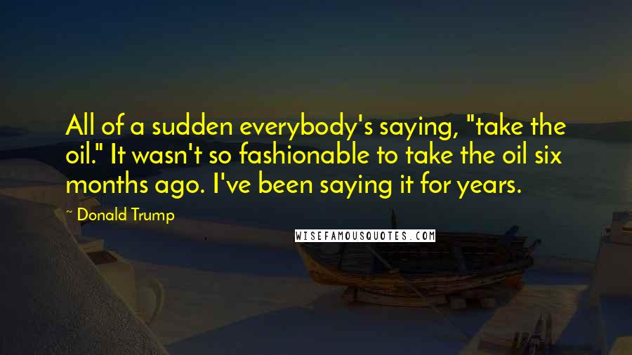 Donald Trump Quotes: All of a sudden everybody's saying, "take the oil." It wasn't so fashionable to take the oil six months ago. I've been saying it for years.