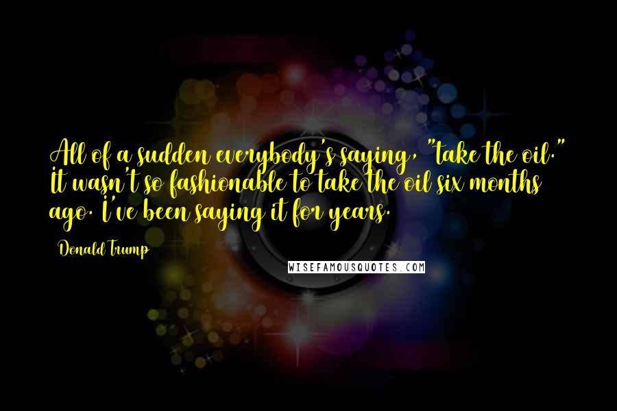 Donald Trump Quotes: All of a sudden everybody's saying, "take the oil." It wasn't so fashionable to take the oil six months ago. I've been saying it for years.