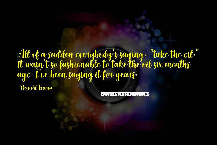 Donald Trump Quotes: All of a sudden everybody's saying, "take the oil." It wasn't so fashionable to take the oil six months ago. I've been saying it for years.