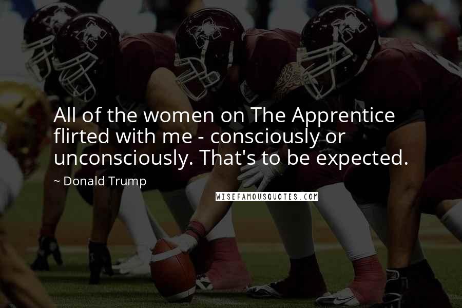 Donald Trump Quotes: All of the women on The Apprentice flirted with me - consciously or unconsciously. That's to be expected.