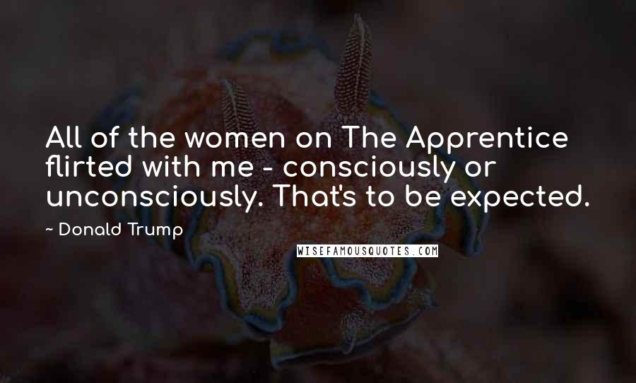 Donald Trump Quotes: All of the women on The Apprentice flirted with me - consciously or unconsciously. That's to be expected.