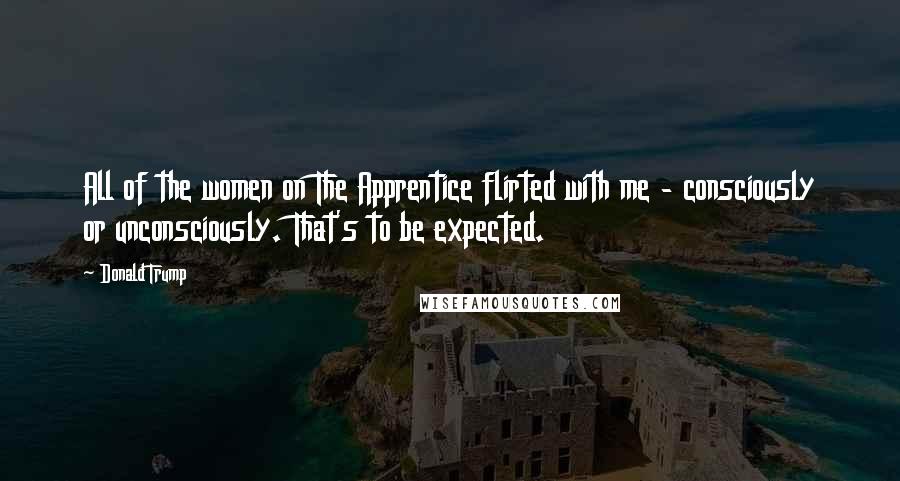 Donald Trump Quotes: All of the women on The Apprentice flirted with me - consciously or unconsciously. That's to be expected.