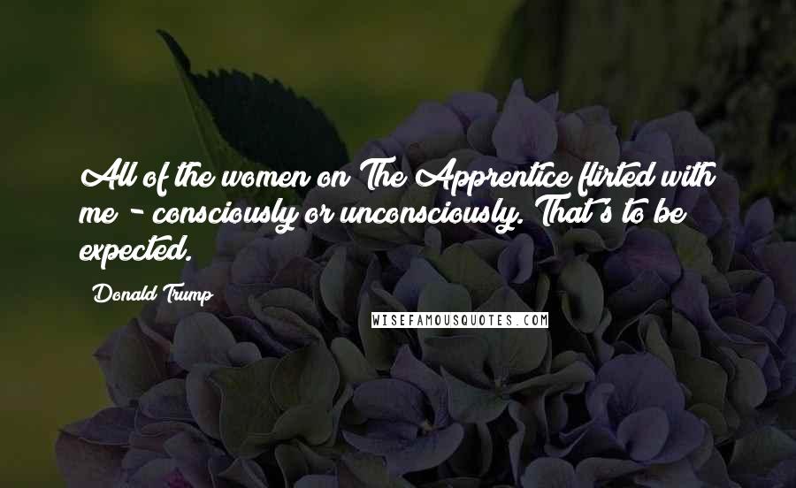 Donald Trump Quotes: All of the women on The Apprentice flirted with me - consciously or unconsciously. That's to be expected.