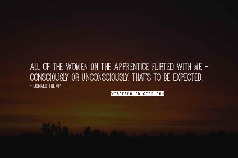 Donald Trump Quotes: All of the women on The Apprentice flirted with me - consciously or unconsciously. That's to be expected.