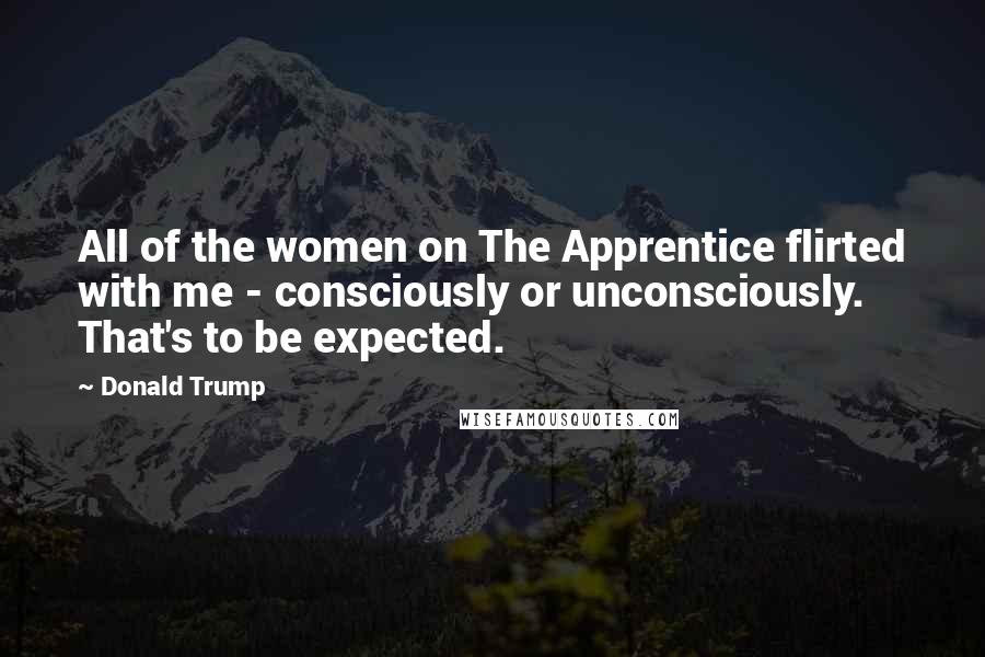 Donald Trump Quotes: All of the women on The Apprentice flirted with me - consciously or unconsciously. That's to be expected.