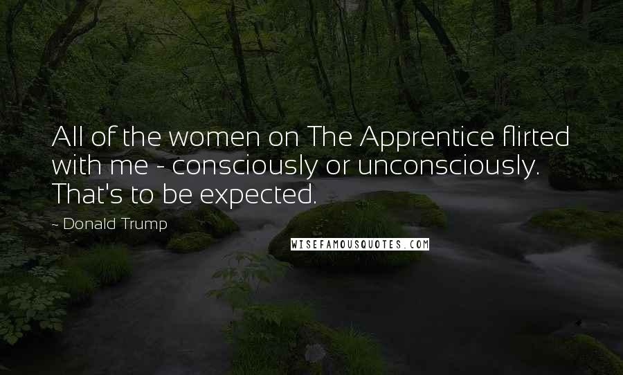 Donald Trump Quotes: All of the women on The Apprentice flirted with me - consciously or unconsciously. That's to be expected.