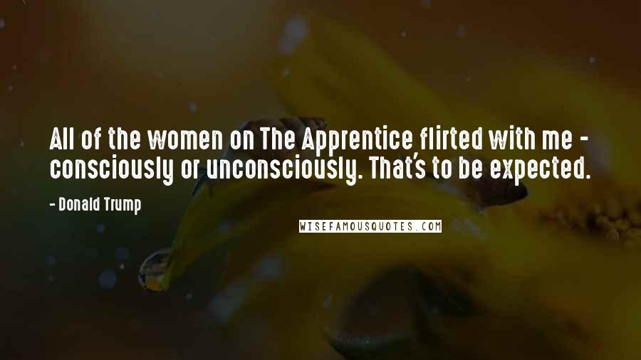 Donald Trump Quotes: All of the women on The Apprentice flirted with me - consciously or unconsciously. That's to be expected.