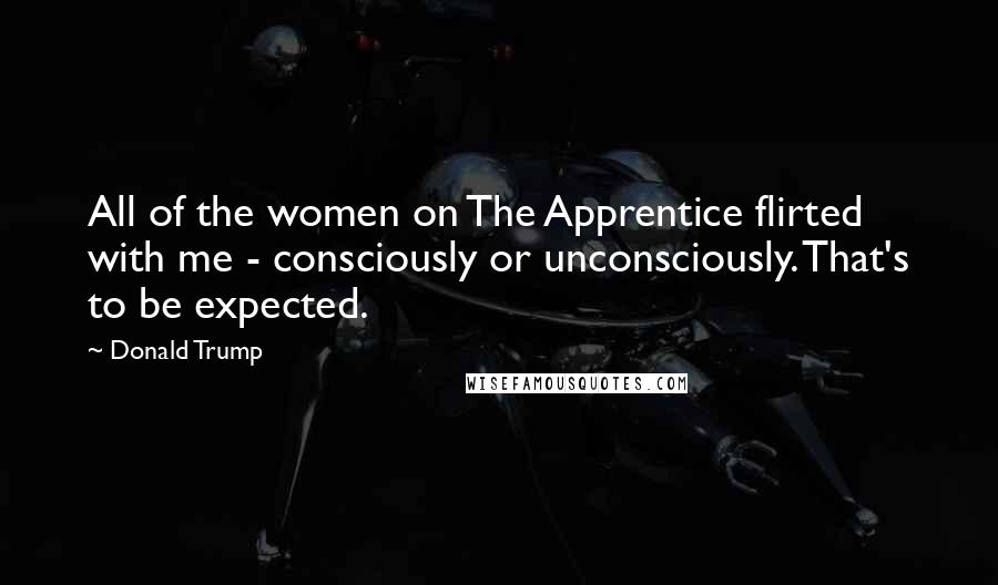 Donald Trump Quotes: All of the women on The Apprentice flirted with me - consciously or unconsciously. That's to be expected.