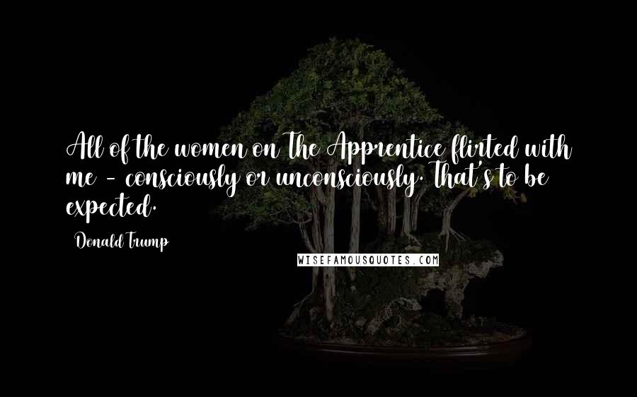 Donald Trump Quotes: All of the women on The Apprentice flirted with me - consciously or unconsciously. That's to be expected.