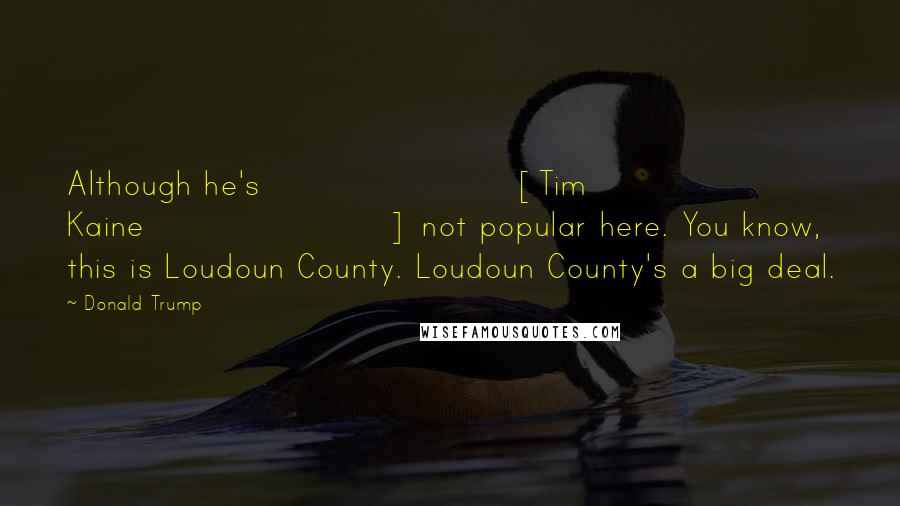 Donald Trump Quotes: Although he's [Tim Kaine] not popular here. You know, this is Loudoun County. Loudoun County's a big deal.