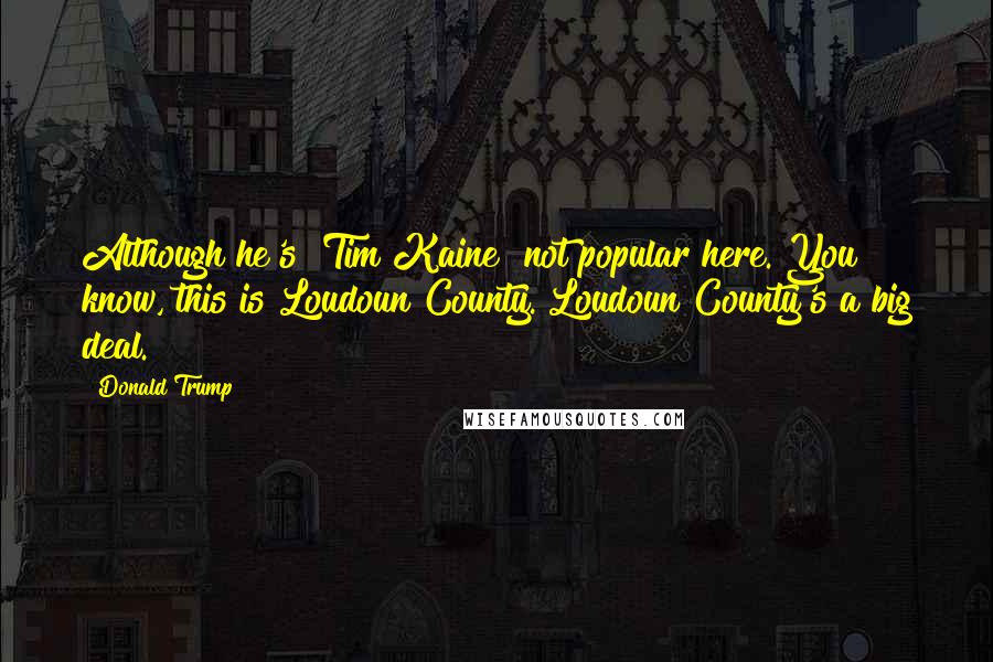 Donald Trump Quotes: Although he's [Tim Kaine] not popular here. You know, this is Loudoun County. Loudoun County's a big deal.