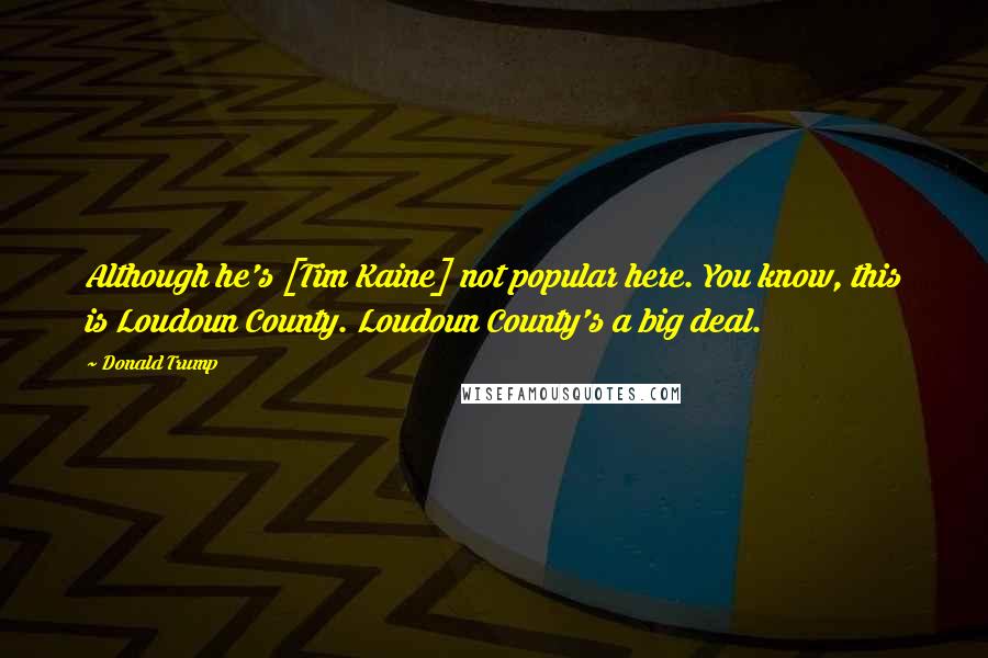 Donald Trump Quotes: Although he's [Tim Kaine] not popular here. You know, this is Loudoun County. Loudoun County's a big deal.