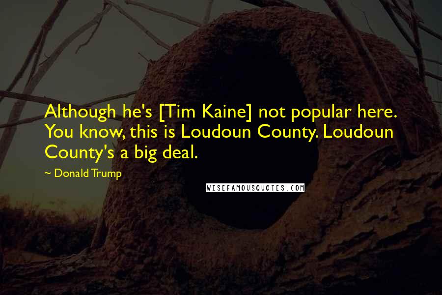 Donald Trump Quotes: Although he's [Tim Kaine] not popular here. You know, this is Loudoun County. Loudoun County's a big deal.